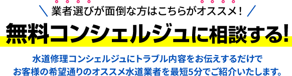 業者選びが面倒な方はこちらがオススメ！無料コンシェルジュに依頼する!水道修理コンシェルジュにトラブル内容をお伝えするだけで お客様の希望通りのオススメ水道業者を最短5分でご紹介いたします。