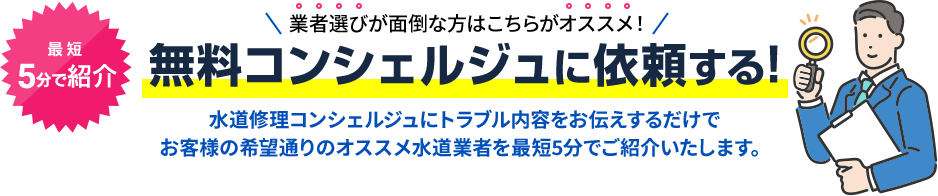 業者選びが面倒な方はこちらがオススメ！無料コンシェルジュに依頼する!水道修理コンシェルジュにトラブル内容をお伝えするだけで お客様の希望通りのオススメ水道業者を最短5分でご紹介いたします。