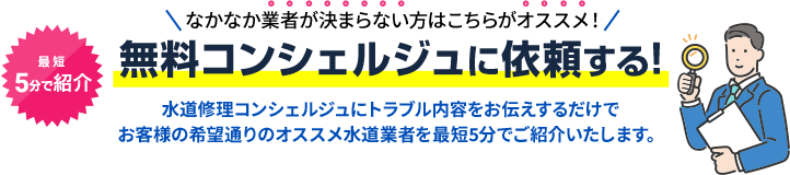 業者選びが面倒な方はこちらがオススメ！無料コンシェルジュに依頼する!水道修理コンシェルジュにトラブル内容をお伝えするだけで お客様の希望通りのオススメ水道業者を最短5分でご紹介いたします。