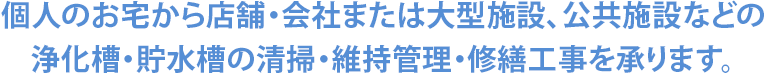 個人のお宅から店舗・会社または大型施設、公共施設などの 浄化槽・貯水槽の清掃・維持管理・修繕工事を承ります。